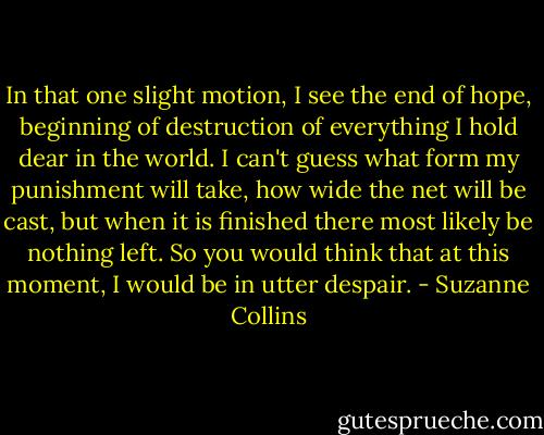 In that one slight motion, I see the end of hope, beginning of destruction of everything I hold dear in the world. I can't guess what form my punishment will take, how wide the net will be cast, but when it is finished there most likely be nothing left. So you would think that at this moment, I would be in utter despair. - Suzanne Collins