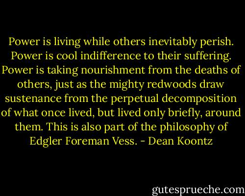 Power is living while others inevitably perish. Power is cool indifference to their suffering. Power is taking nourishment from the deaths of others, just as the mighty redwoods draw sustenance from the perpetual decomposition of what once lived, but lived only briefly, around them. This is also part of the philosophy of Edgler Foreman Vess. - Dean Koontz