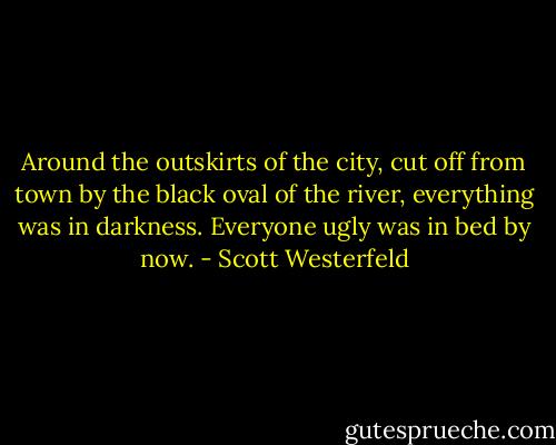 Around the outskirts of the city, cut off from town by the black oval of the river, everything was in darkness. Everyone ugly was in bed by now. - Scott Westerfeld