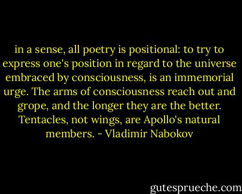 in a sense, all poetry is positional: to try to express one's position in regard to the universe embraced by consciousness, is an immemorial urge. The arms of consciousness reach out and grope, and the longer they are the better. Tentacles, not wings, are Apollo's natural members. - Vladimir Nabokov