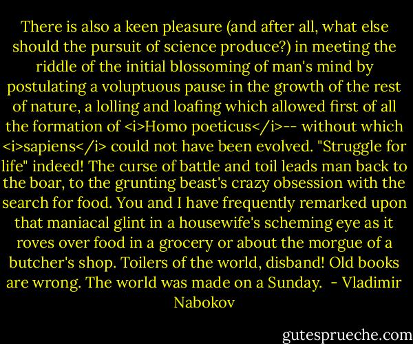 There is also a keen pleasure (and after all, what else should the pursuit of science produce?) in meeting the riddle of the initial blossoming of man's mind by postulating a voluptuous pause in the growth of the rest of nature, a lolling and loafing which allowed first of all the formation of <i>Homo poeticus</i>-- without which <i>sapiens</i> could not have been evolved. "Struggle for life" indeed! The curse of battle and toil leads man back to the boar, to the grunting beast's crazy obsession with the search for food. You and I have frequently remarked upon that maniacal glint in a housewife's scheming eye as it roves over food in a grocery or about the morgue of a butcher's shop. Toilers of the world, disband! Old books are wrong. The world was made on a Sunday.  - Vladimir Nabokov