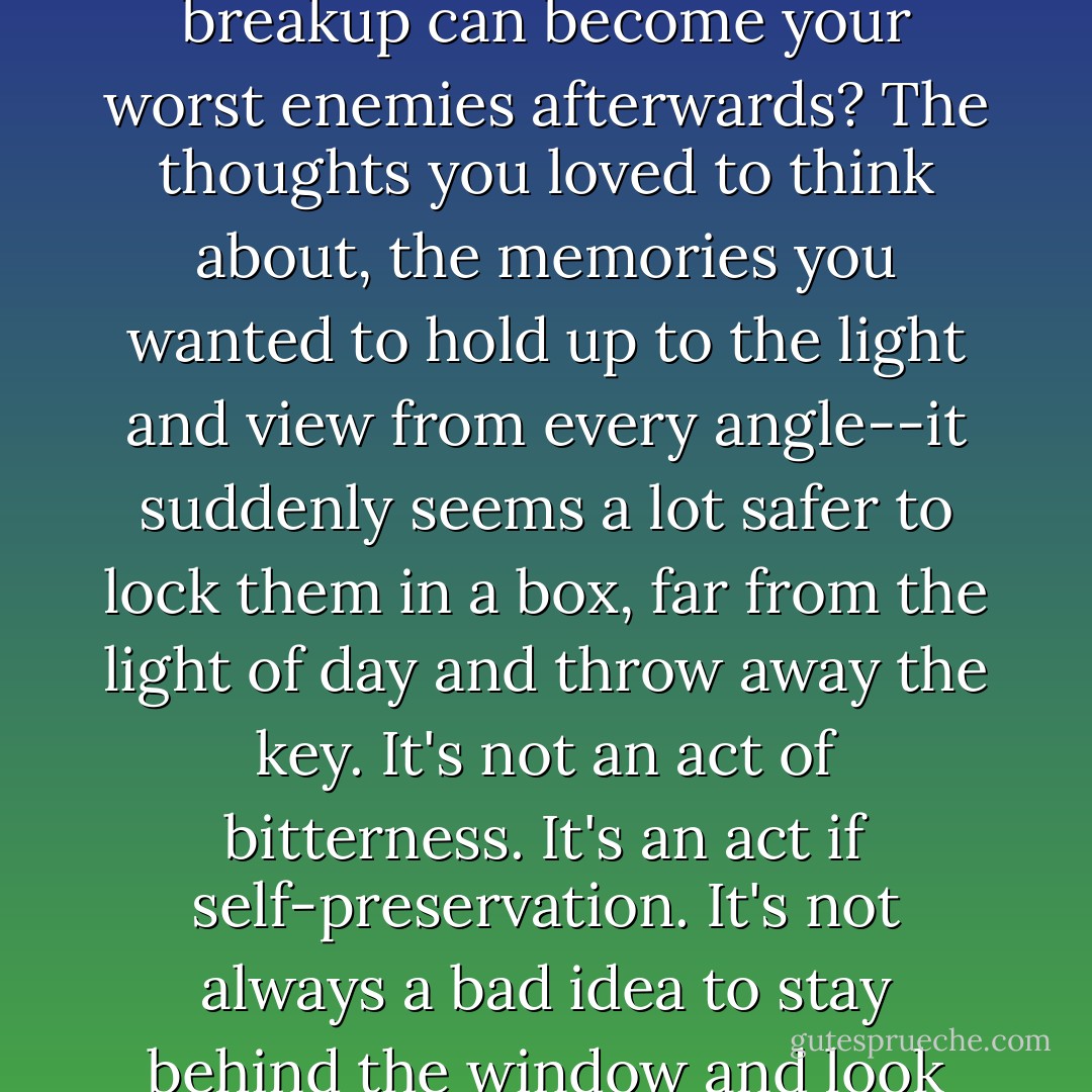 Isn't it funny how the memories you cherish before a breakup can become your worst enemies afterwards? The thoughts you loved to think about, the memories you wanted to hold up to the light and view from every angle--it suddenly seems a lot safer to lock them in a box, far from the light of day and throw away the key. It's not an act of bitterness. It's an act if self-preservation. It's not always a bad idea to stay behind the window and look out at life instead, is it? - Ally Condie