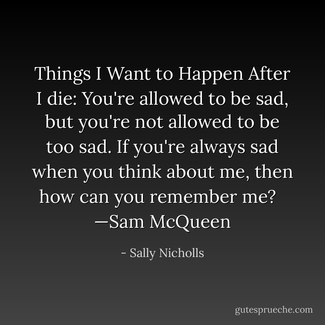 Things I Want to Happen After I die: You're allowed to be sad, but you're not allowed to be too sad. If you're always sad when you think about me, then how can you remember me?<br /><br /> —Sam McQueen - Sally Nicholls
