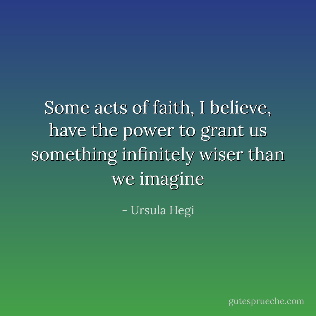 Some acts of faith, I believe, have the power to grant us something infinitely wiser than we imagine - Ursula Hegi