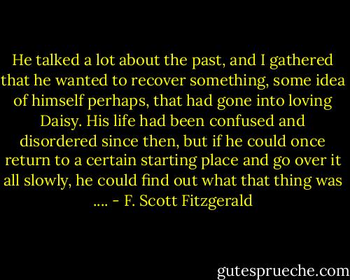 He talked a lot about the past, and I gathered that he wanted to recover something, some idea of himself perhaps, that had gone into loving Daisy. His life had been confused and disordered since then, but if he could once return to a certain starting place and go over it all slowly, he could find out what that thing was .... - F. Scott Fitzgerald