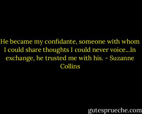 He became my confidante, someone with whom I could share thoughts I could never voice...In exchange, he trusted me with his. - Suzanne Collins