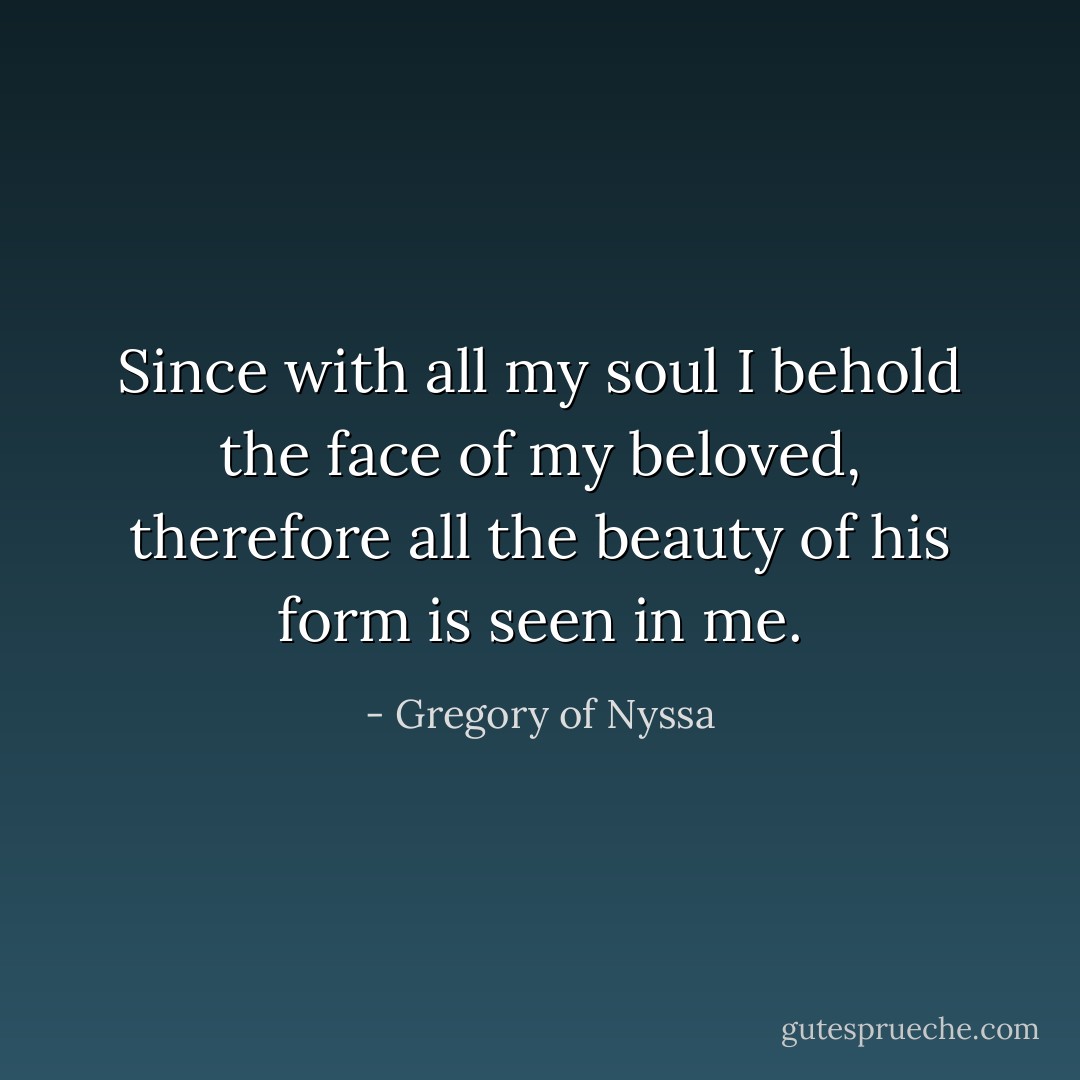 Since with all my soul I behold the face of my beloved, therefore all the beauty of his form is seen in me. - Gregory of Nyssa