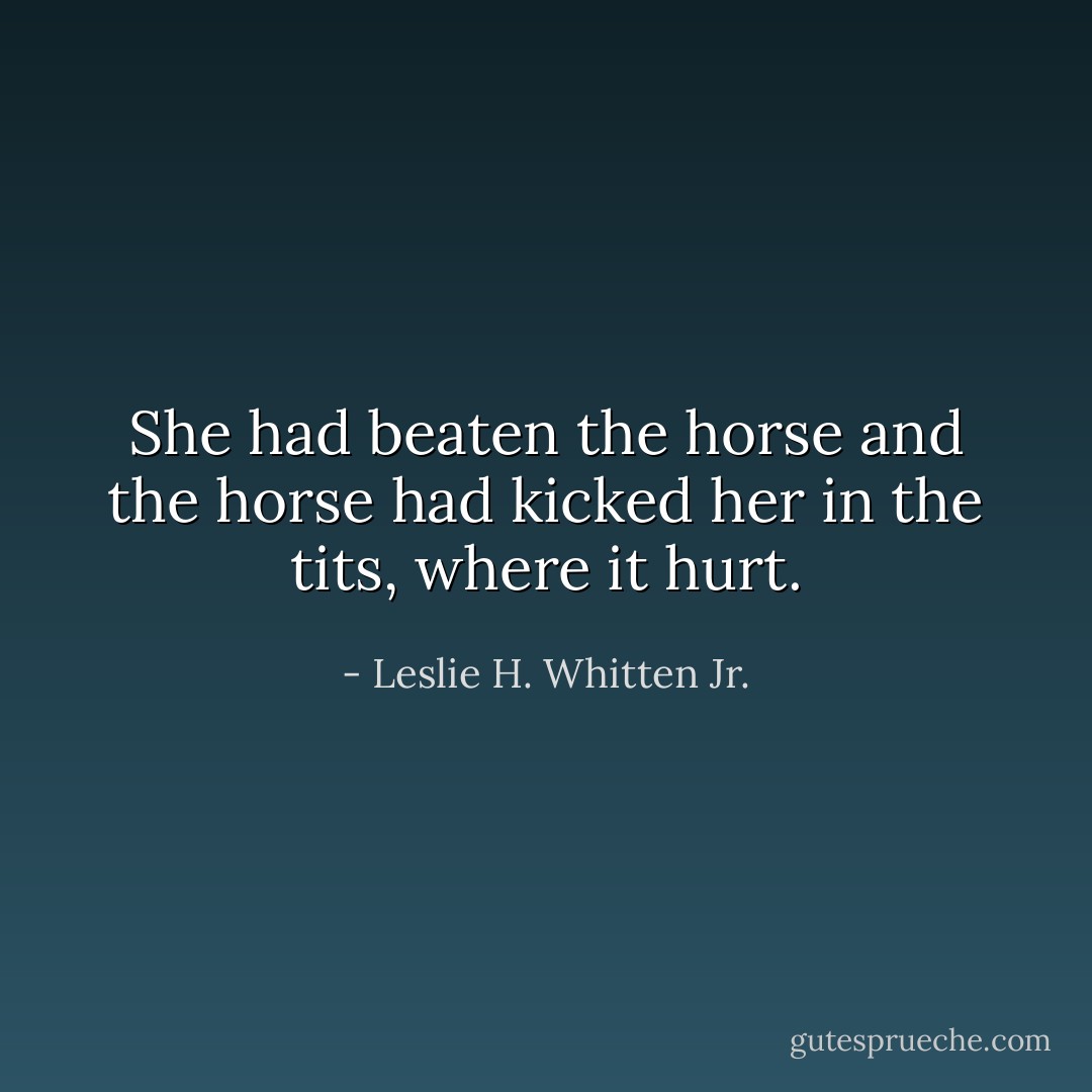 She had beaten the horse and the horse had kicked her in the tits, where it hurt. - Leslie H. Whitten Jr.