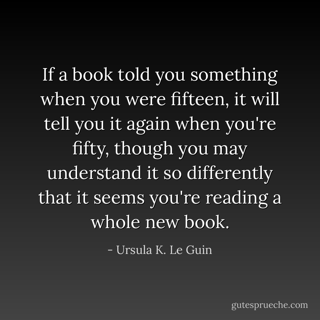 If a book told you something when you were fifteen, it will tell you it again when you're fifty, though you may understand it so differently that it seems you're reading a whole new book. - Ursula K. Le Guin