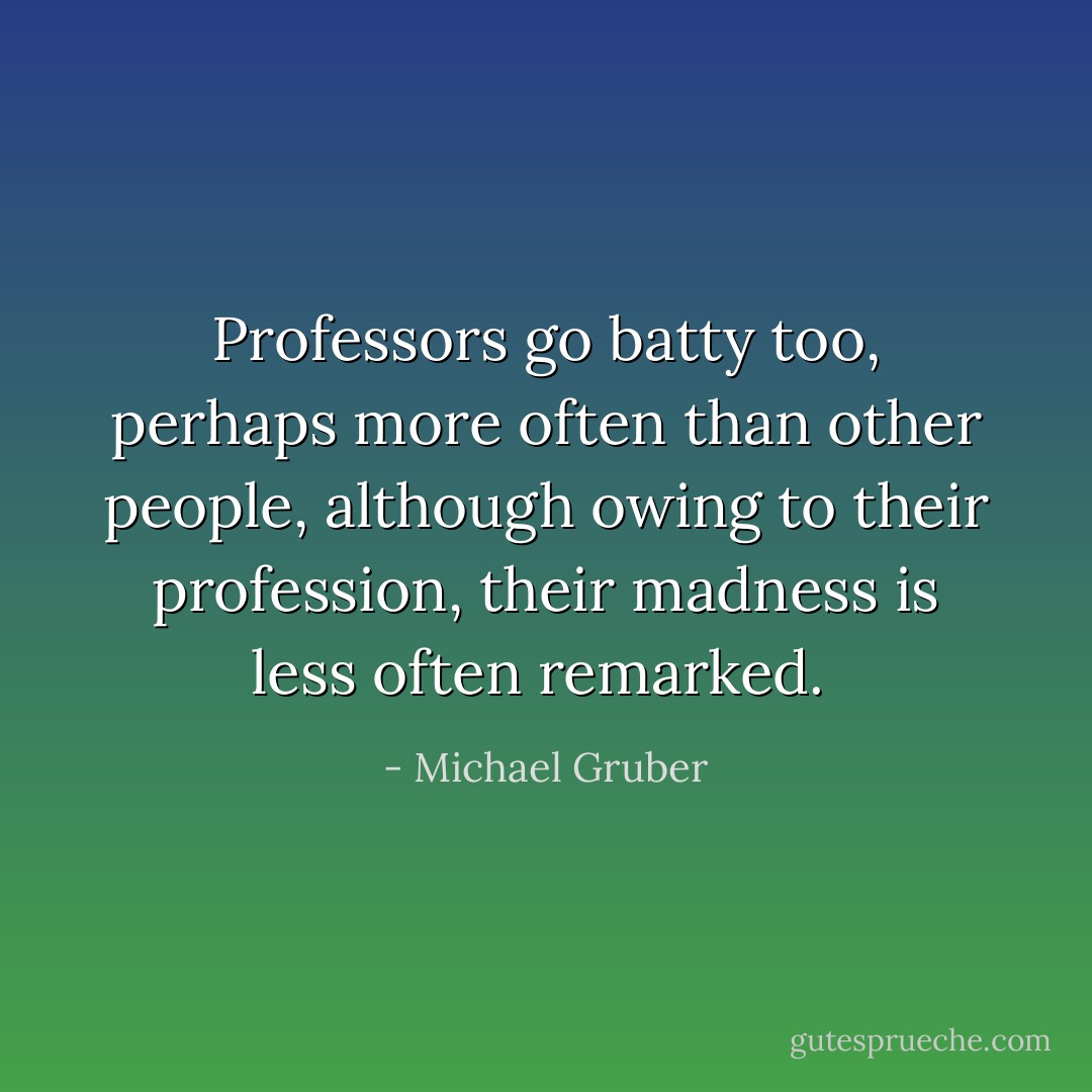 Professors go batty too, perhaps more often than other people, although owing to their profession, their madness is less often remarked.  - Michael Gruber
