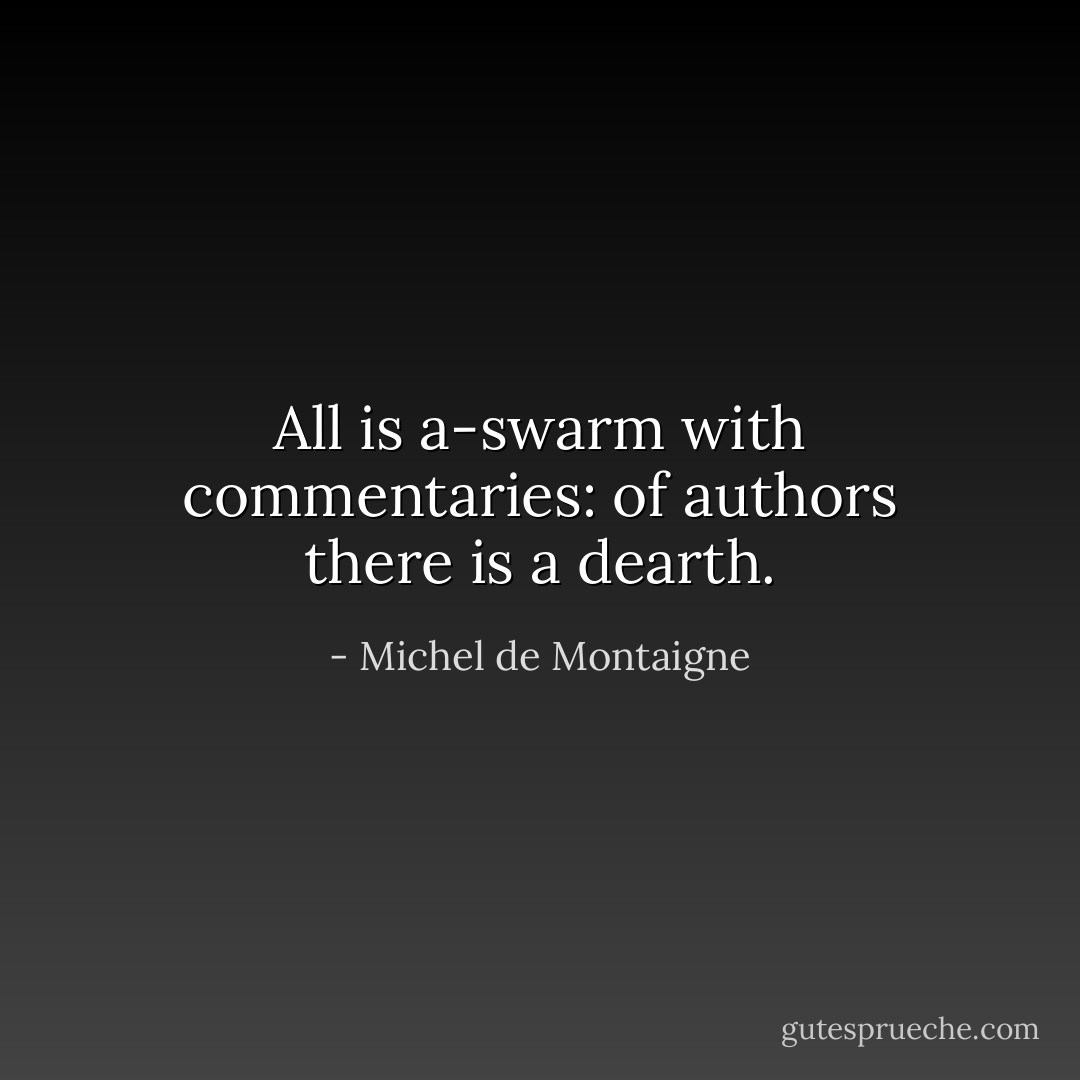 All is a-swarm with commentaries: of authors there is a dearth. - Michel de Montaigne
