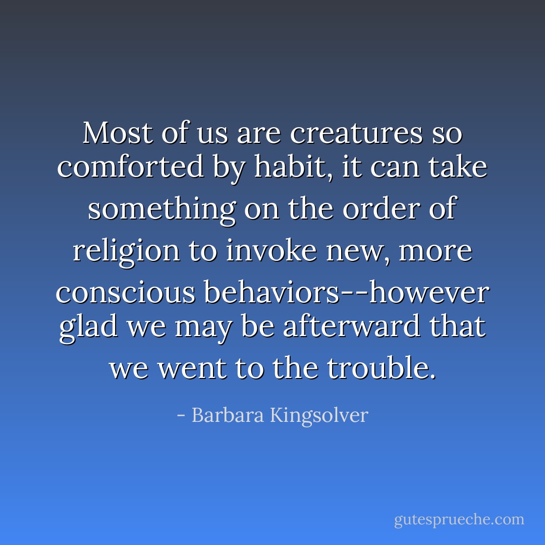 Most of us are creatures so comforted by habit, it can take something on the order of religion to invoke new, more conscious behaviors--however glad we may be afterward that we went to the trouble. - Barbara Kingsolver