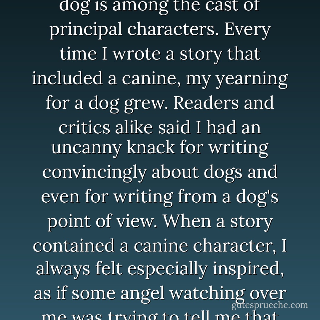 In August of 1998, I completed <i>Seize the Night</i>, the sequel to my novel <i>Fear Nothing</i>, one of many of my books in which a dog is among the cast of principal characters. Every time I wrote a story that included a canine, my yearning for a dog grew. Readers and critics alike said I had an uncanny knack for writing convincingly about dogs and even for writing from a dog's point of view. When a story contained a canine character, I always felt especially inspired, as if some angel watching over me was trying to tell me that dogs were a fundamental part of my destiny if only I would listen. - Dean Koontz