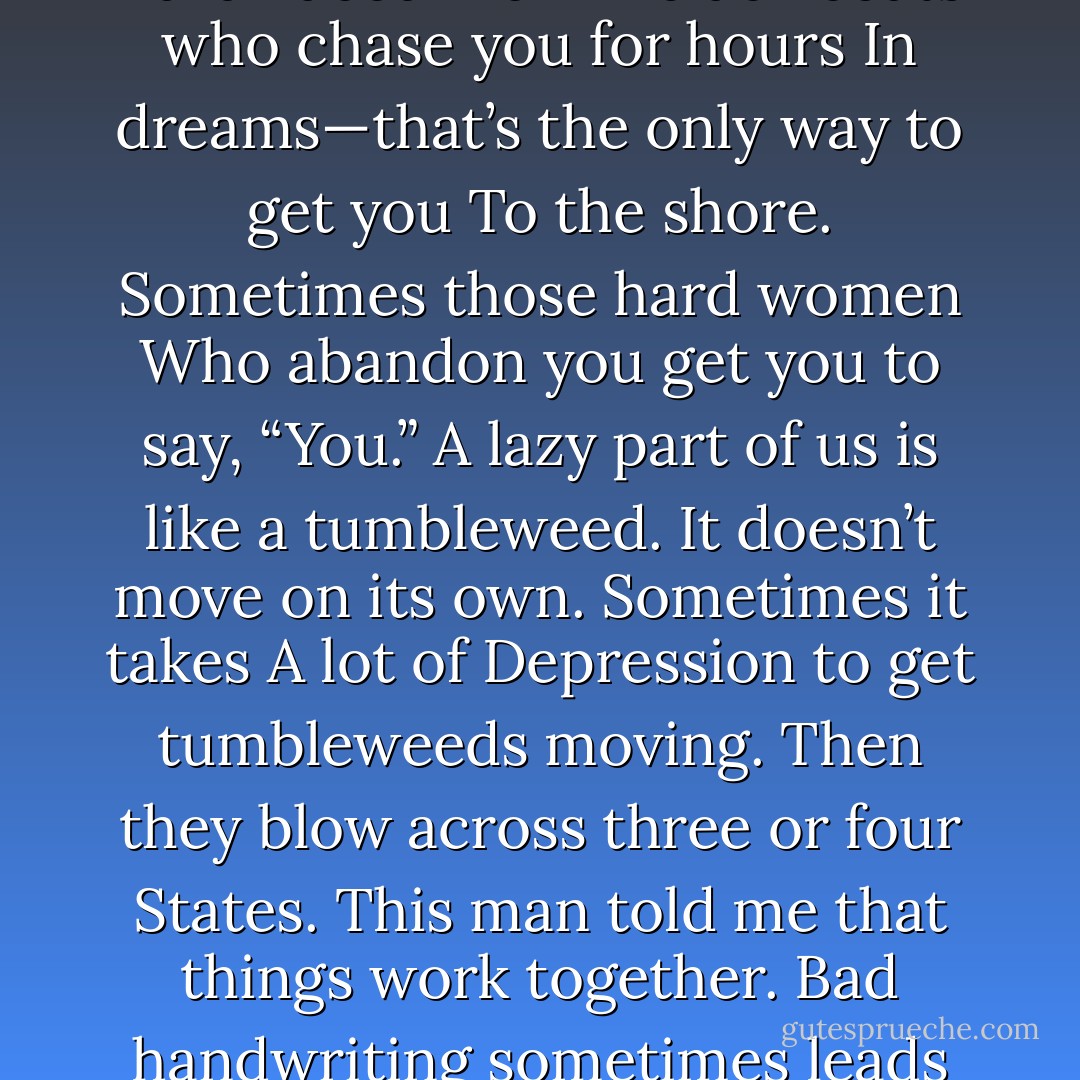BAD PEOPLE<br />A man told me once that all the bad people<br />Were needed. Maybe not all, but your fingernails<br />You need; they are really claws, and we know<br />Claws. The sharks—what about them?<br />They make other fish swim faster. The hard-faced men<br />In black coats who chase you for hours<br />In dreams—that’s the only way to get you<br />To the shore. Sometimes those hard women<br />Who abandon you get you to say, “You.”<br />A lazy part of us is like a tumbleweed.<br />It doesn’t move on its own. Sometimes it takes<br />A lot of Depression to get tumbleweeds moving.<br />Then they blow across three or four States.<br />This man told me that things work together.<br />Bad handwriting sometimes leads to new ideas;<br />And a careless god—who refuses to let people<br />Eat from the Tree of Knowledge—can lead<br />To books, and eventually to us. We write<br />Poems with lies in them, but they help a little. - Robert Bly
