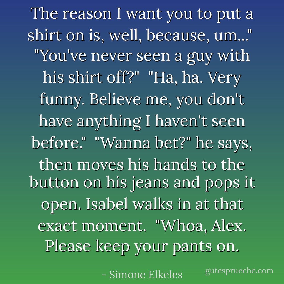 The reason I want you to put a shirt on is, well, because, um..." <br />"You've never seen a guy with his shirt off?" <br />"Ha, ha. Very funny. Believe me, you don't have anything I haven't seen before." <br />"Wanna bet?" he says, then moves his hands to the button on his jeans and pops it open. Isabel walks in at that exact moment. <br />"Whoa, Alex. Please keep your pants on. - Simone Elkeles