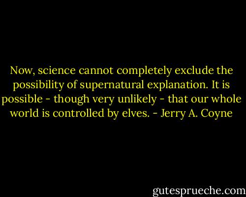 Now, science cannot completely exclude the possibility of supernatural explanation. It is possible - though very unlikely - that our whole world is controlled by elves. - Jerry A. Coyne