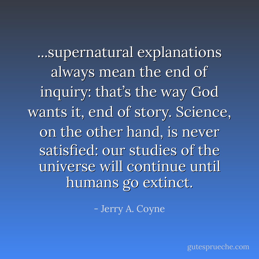 ...supernatural explanations always mean the end of inquiry: that’s the way God wants it, end of story. Science, on the other hand, is never satisfied: our studies of the universe will continue until humans go extinct. - Jerry A. Coyne