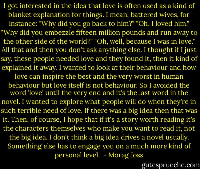 I got interested in the idea that love is often used as a kind of blanket explanation for things. I mean, battered wives, for instance: "Why did you go back to him?" "Oh, I loved him." "Why did you embezzle fifteen million pounds and run away to the other side of the world?" "Oh, well, because I was in love." All that and then you don't ask anything else. I thought if I just say, these people needed love and they found it, then it kind of explained it away. I wanted to look at their behaviour and how love can inspire the best and the very worst in human behaviour but love itself is not behaviour. So I avoided the word 'love' until the very end and it's the last word in the novel. I wanted to explore what people will do when they're in such terrible need of love. If there was a big idea then that was it. Then, of course, I hope that if it's a story worth reading it's the characters themselves who make you want to read it, not the big idea. I don't think a big idea drives a novel usually. Something else has to engage you on a much more kind of personal level.  - Morag Joss