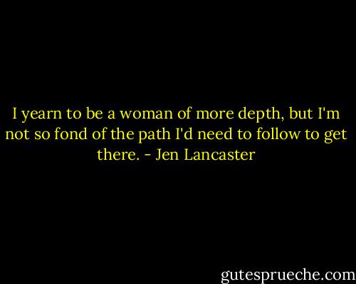 I yearn to be a woman of more depth, but I'm not so fond of the path I'd need to follow to get there. - Jen Lancaster