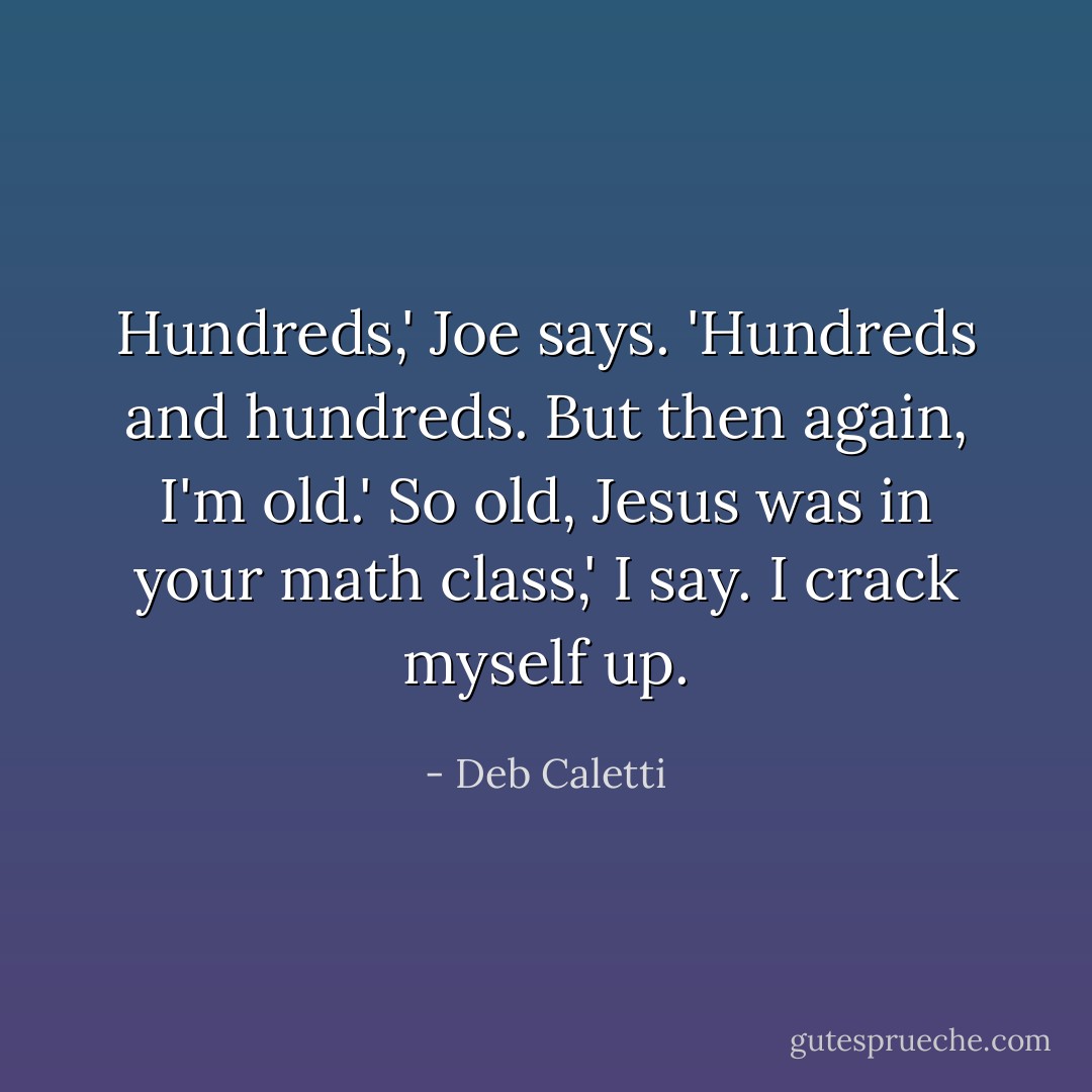 Hundreds,' Joe says. 'Hundreds and hundreds. But then again, I'm old.'<br />So old, Jesus was in your math class,' I say. I crack myself up. - Deb Caletti