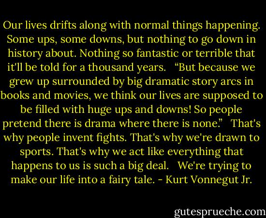 Our lives drifts along with normal things happening. Some ups, some downs, but nothing to go down in history about. Nothing so fantastic or terrible that it'll be told for a thousand years.<br /><br /><br />“But because we grew up surrounded by big dramatic story arcs in books and movies, we think our lives are supposed to be filled with huge ups and downs! So people pretend there is drama where there is none.”<br /><br /><br />That's why people invent fights. That's why we're drawn to sports. That's why we act like everything that happens to us is such a big deal.<br /><br /><br />We're trying to make our life into a fairy tale. - Kurt Vonnegut Jr.