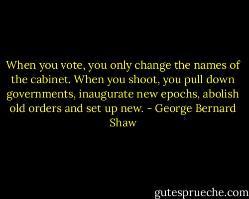 When you vote, you only change the names of the cabinet. When you shoot, you pull down governments, inaugurate new epochs, abolish old orders and set up new. - George Bernard Shaw