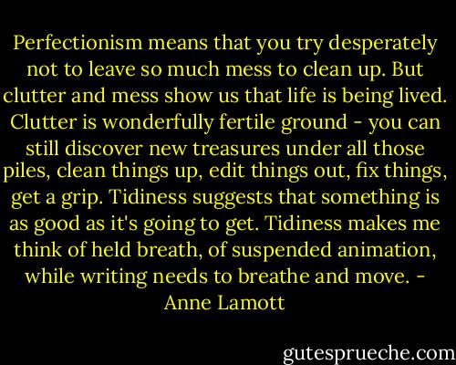 Perfectionism means that you try desperately not to leave so much mess to clean up. But clutter and mess show us that life is being lived. Clutter is wonderfully fertile ground - you can still discover new treasures under all those piles, clean things up, edit things out, fix things, get a grip. Tidiness suggests that something is as good as it's going to get. Tidiness makes me think of held breath, of suspended animation, while writing needs to breathe and move. - Anne Lamott
