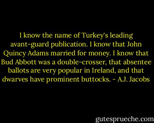I know the name of Turkey's leading avant-guard publication. I know that John Quincy Adams married for money. I know that Bud Abbott was a double-crosser, that absentee ballots are very popular in Ireland, and that dwarves have prominent buttocks. - A.J. Jacobs