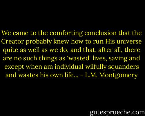 We came to the comforting conclusion that the Creator probably knew how to run His universe quite as well as we do, and that, after all, there are no such things as 'wasted' lives, saving and except when am individual wilfully squanders and wastes his own life... - L.M. Montgomery