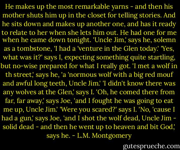 He makes up the most remarkable yarns - and then his mother shuts him up in the closet for telling stories. And he sits down and makes up another one, and has it ready to relate to her when she lets him out. He had one for me when he came down tonight. 'Uncle Jim,' says he, solemn as a tombstone, 'I had a 'venture in the Glen today.' 'Yes, what was it?' says I, expecting something quite startling, but no-wise prepared for what I really got. 'I met a wolf in th street,' says he, 'a 'normous wolf with a big red mouf and awful long teeth, Uncle Jim.' 'I didn't know there was any wolves at the Glen,' says I. 'Oh, he comed there from far, far away,' says Joe, 'and I fought he was going to eat me up, Uncle Jim.' 'Were you scared?' says I. 'No, 'cause I had a gun,' says Joe, 'and I shot the wolf dead, Uncle Jim - solid dead - and then he went up to heaven and bit God,' says he. - L.M. Montgomery