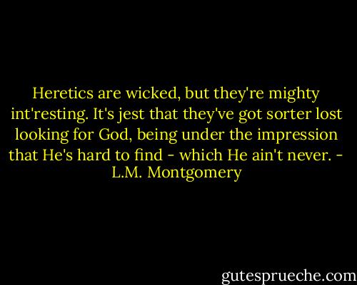 Heretics are wicked, but they're mighty int'resting. It's jest that they've got sorter lost looking for God, being under the impression that He's hard to find - which He ain't never. - L.M. Montgomery