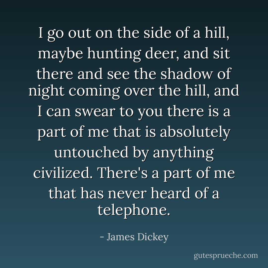 I go out on the side of a hill, maybe hunting deer, and sit there and see the shadow of night coming over the hill, and I can swear to you there is a part of me that is absolutely untouched by anything civilized. There's a part of me that has never heard of a telephone. - James Dickey