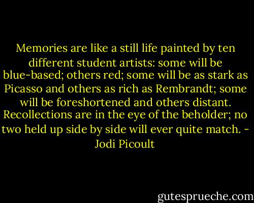 Memories are like a still life painted by ten different student artists: some will be blue-based; others red; some will be as stark as Picasso and others as rich as Rembrandt; some will be foreshortened and others distant. Recollections are in the eye of the beholder; no two held up side by side will ever quite match. - Jodi Picoult