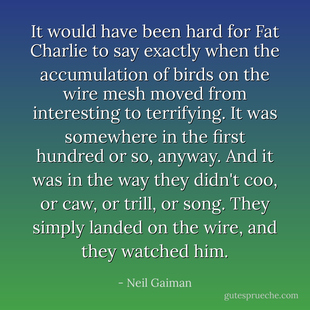 It would have been hard for Fat Charlie to say exactly when the accumulation of birds on the wire mesh moved from interesting to terrifying. It was somewhere in the first hundred or so, anyway. And it was in the way they didn't coo, or caw, or trill, or song. They simply landed on the wire, and they watched him. - Neil Gaiman