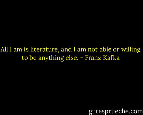 All I am is literature, and I am not able or willing to be anything else. - Franz Kafka