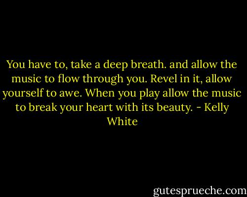 You have to, take a deep breath. and allow the music to flow through you. Revel in it, allow yourself to awe. When you play allow the music to break your heart with its beauty. - Kelly White