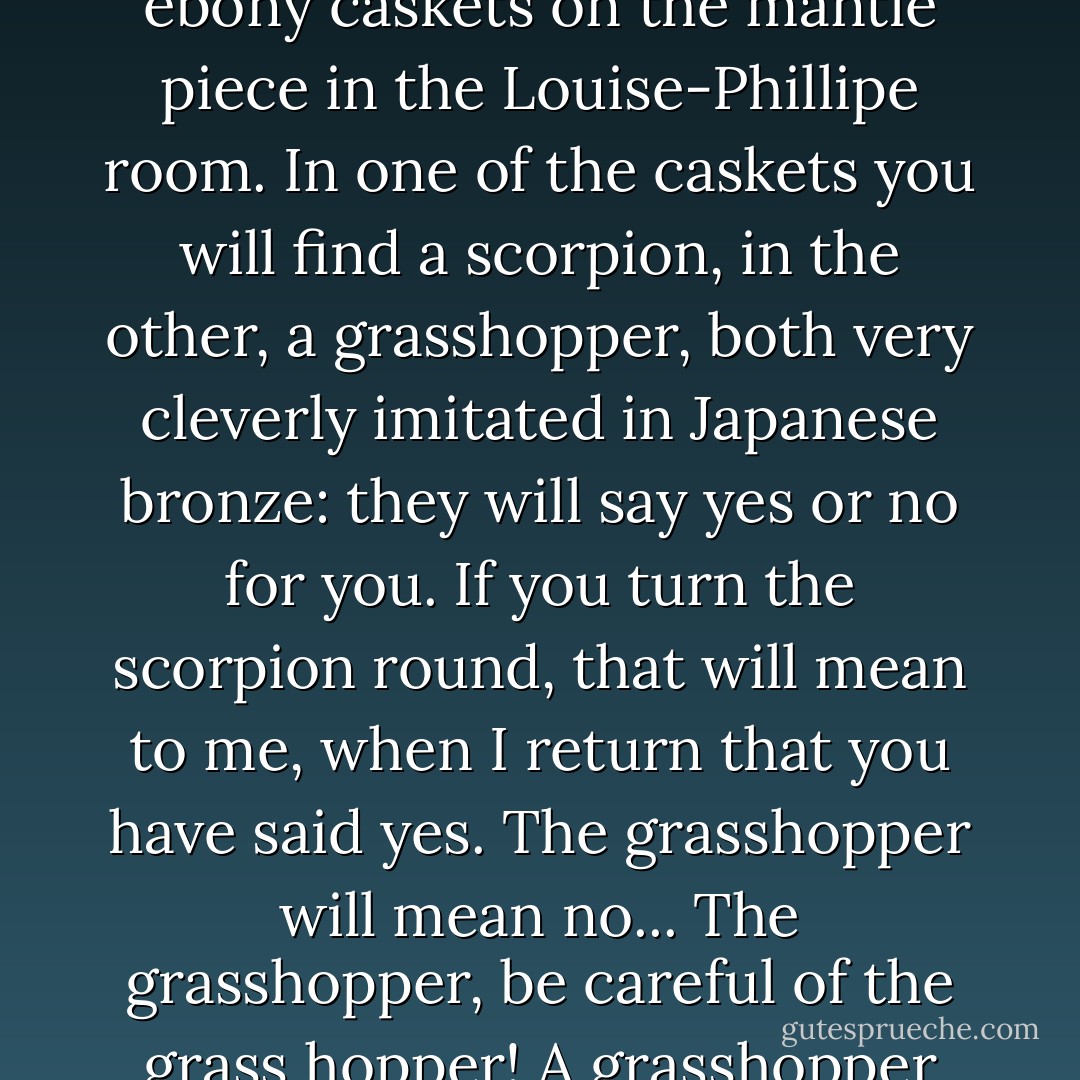 I give you five minutes to spare your blushes. here is the little bronze key that opens the ebony caskets on the mantle piece in the Louise-Phillipe room. In one of the caskets you will find a scorpion, in the other, a grasshopper, both very cleverly imitated in Japanese bronze: they will say yes or no for you. If you turn the scorpion round, that will mean to me, when I return that you have said yes. The grasshopper will mean no... The grasshopper, be careful of the grass hopper! A grasshopper does not only turn: it hops! It hops! And it hops jolly high! - Gaston Leroux
