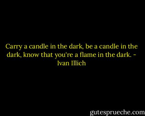 Carry a candle in the dark, be a candle in the dark, know that you're a flame in the dark. - Ivan Illich