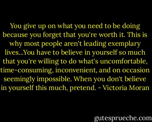 You give up on what you need to be doing because you forget that you're worth it. This is why most people aren't leading exemplary lives...You have to believe in yourself so much that you're willing to do what's uncomfortable, time-consuming, inconvenient, and on occasion seemingly impossible. When you don't believe in yourself this much, pretend. - Victoria Moran