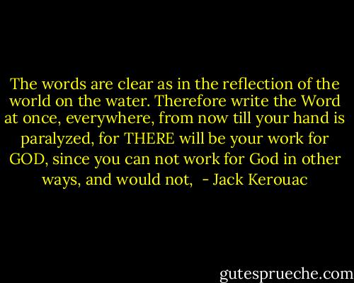 The words are clear as in the reflection of the world on the water. Therefore write the Word at once, everywhere, from now till your hand is paralyzed, for THERE will be your work for GOD, since you can not work for God in other ways, and would not,  - Jack Kerouac