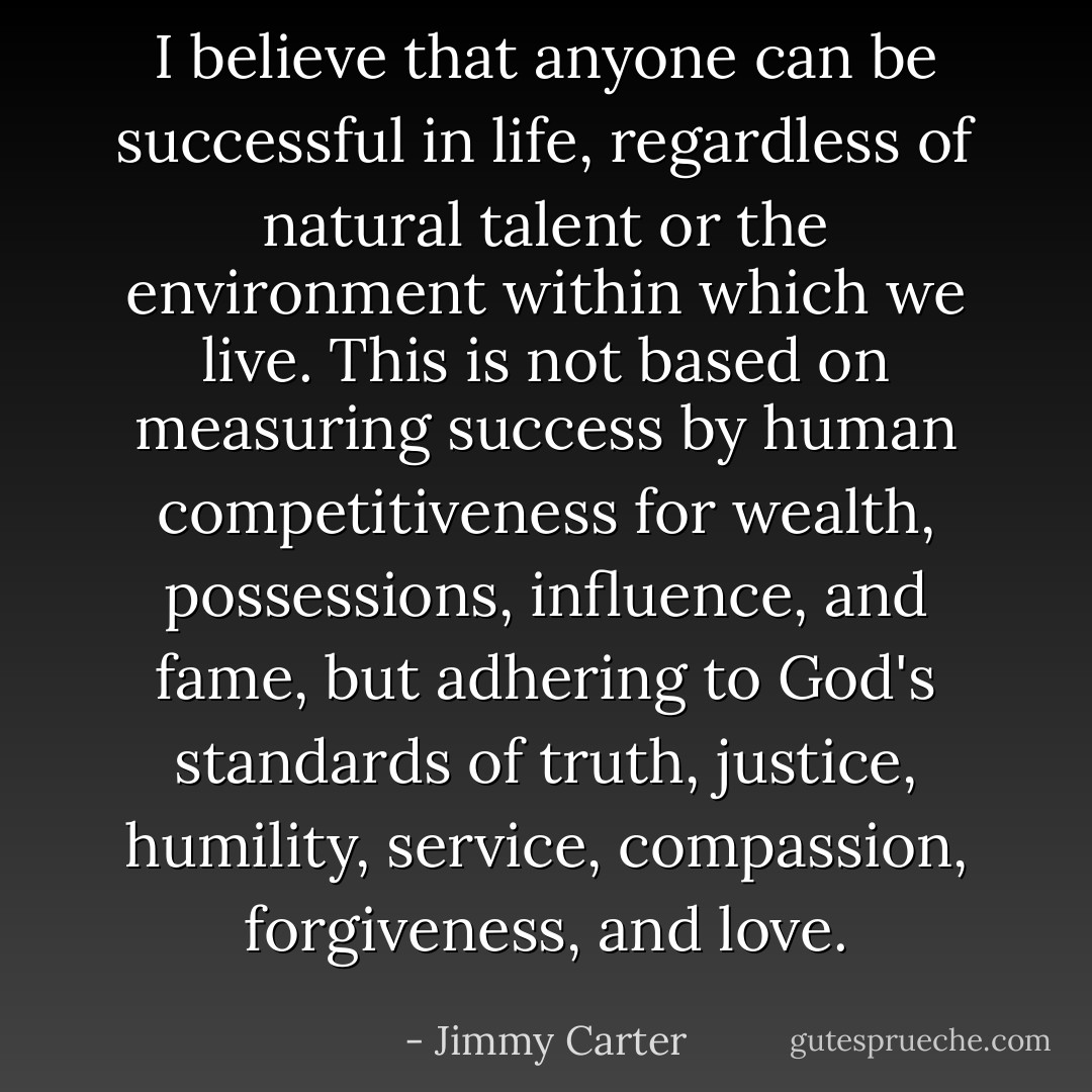 I believe that anyone can be successful in life, regardless of natural talent or the environment within which we live. This is not based on measuring success by human competitiveness for wealth, possessions, influence, and fame, but adhering to God's standards of truth, justice, humility, service, compassion, forgiveness, and love. - Jimmy Carter
