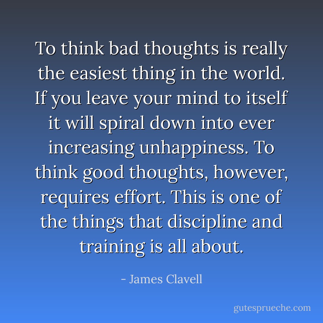 To think bad thoughts is really the easiest thing in the world. If you leave your mind to itself it will spiral down into ever increasing unhappiness. To think good thoughts, however, requires effort. This is one of the things that discipline and training is all about. - James Clavell