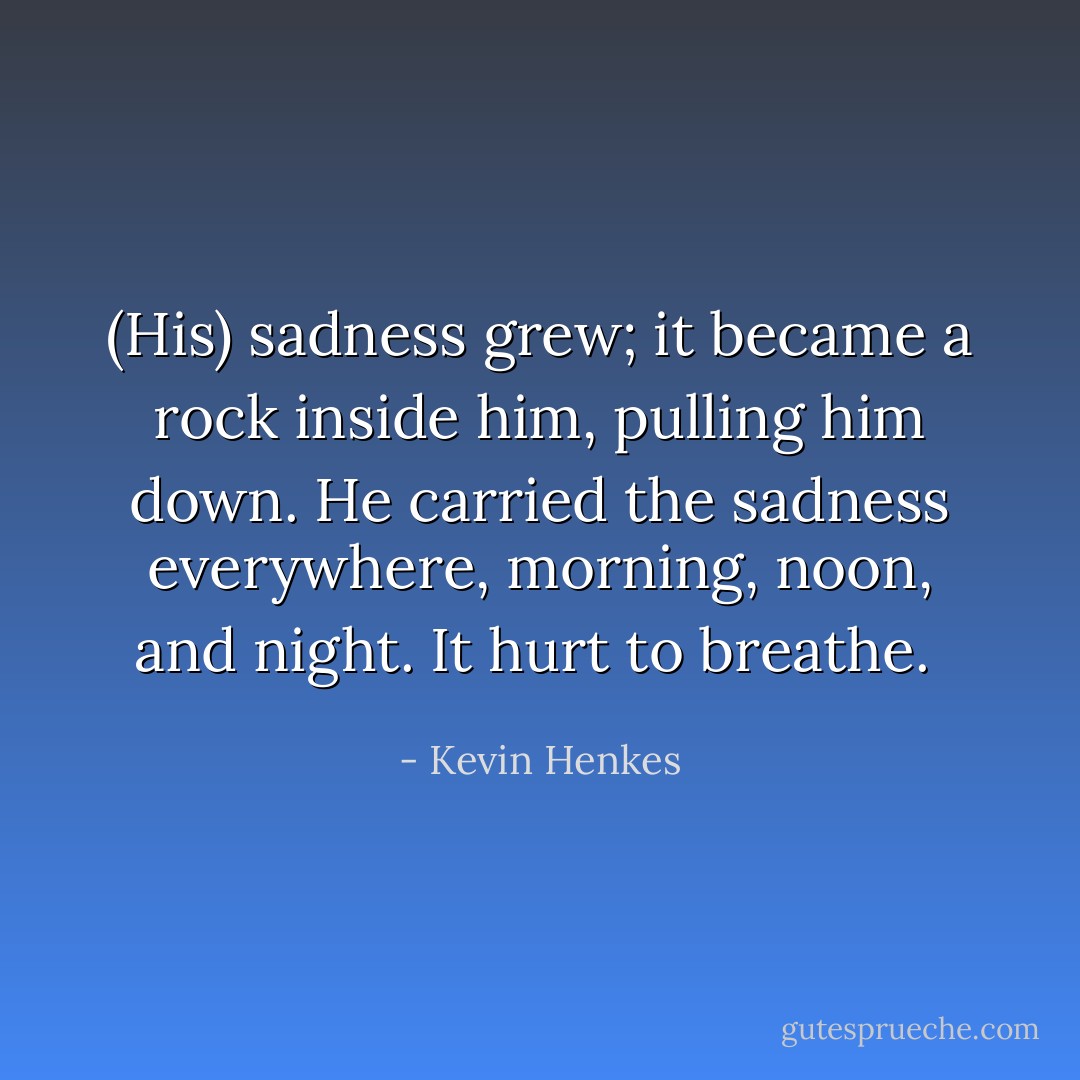 (His) sadness grew; it became a rock inside him, pulling him down. He carried the sadness everywhere, morning, noon, and night. It hurt to breathe.  - Kevin Henkes