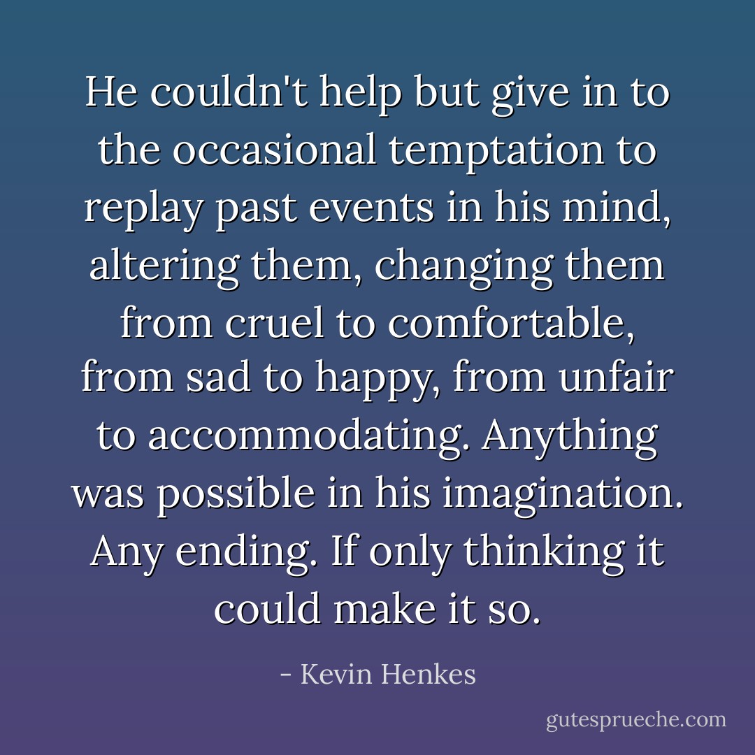 He couldn't help but give in to the occasional temptation to replay past events in his mind, altering them, changing them from cruel to comfortable, from sad to happy, from unfair to accommodating. Anything was possible in his imagination. Any ending. If only thinking it could make it so. - Kevin Henkes