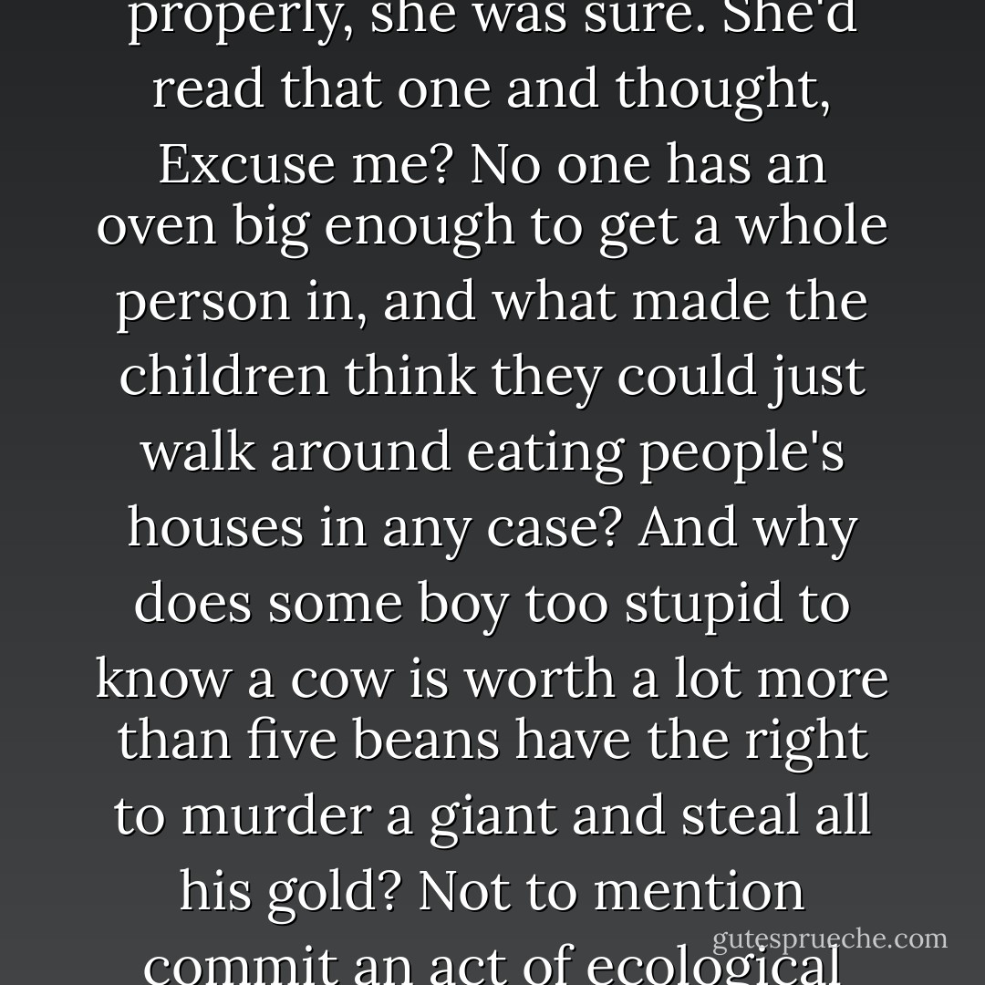 A lot of the stories were highly suspicious, in her opinion. There was the one that ended when the two good children pushed the wicked witch into her own oven...Stories like this stopped people thinking properly, she was sure. She'd read that one and thought, Excuse me? <i>No one</i> has an oven big enough to get a whole person in, and what made the children think they could just walk around eating people's houses in any case? And why does some boy too stupid to know a cow is worth a lot more than five beans have the <i>right</i> to murder a giant and steal all his gold? Not to mention commit an act of ecological vandalism? And some girl who can't tell the difference between a wolf and her grandmother must either have been as dense as teak or come from an extremely ugly family. - Terry Pratchett
