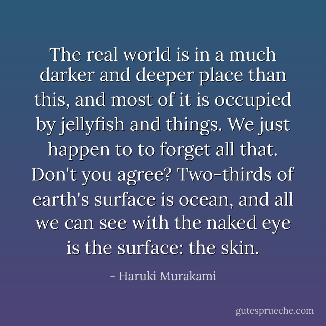 The real world is in a much darker and deeper place than this, and most of it is occupied by jellyfish and things. We just happen to to forget all that. Don't you agree? Two-thirds of earth's surface is ocean, and all we can see with the naked eye is the surface: the skin. - Haruki Murakami