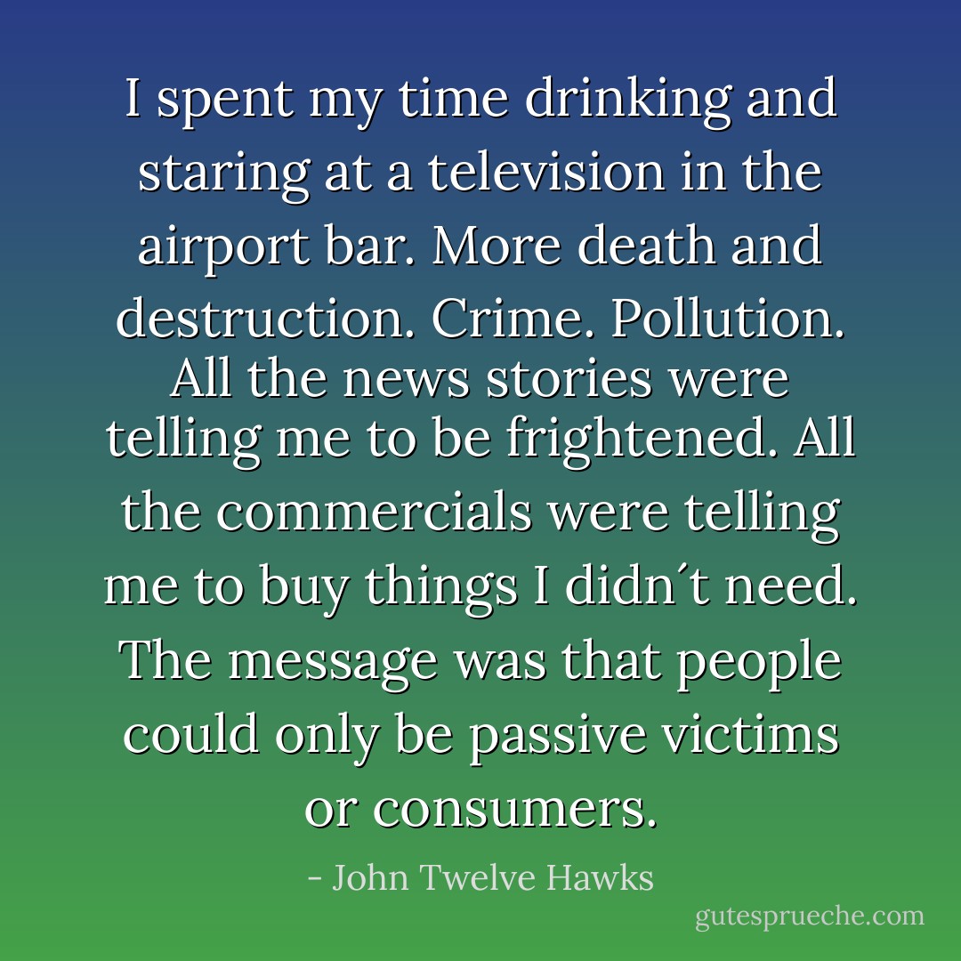 I spent my time drinking and staring at a television in the airport bar. More death and destruction. Crime. Pollution. All the news stories were telling me to be frightened. All the commercials were telling me to buy things I didn´t need. The message was that people could only be passive victims or consumers. - John Twelve Hawks