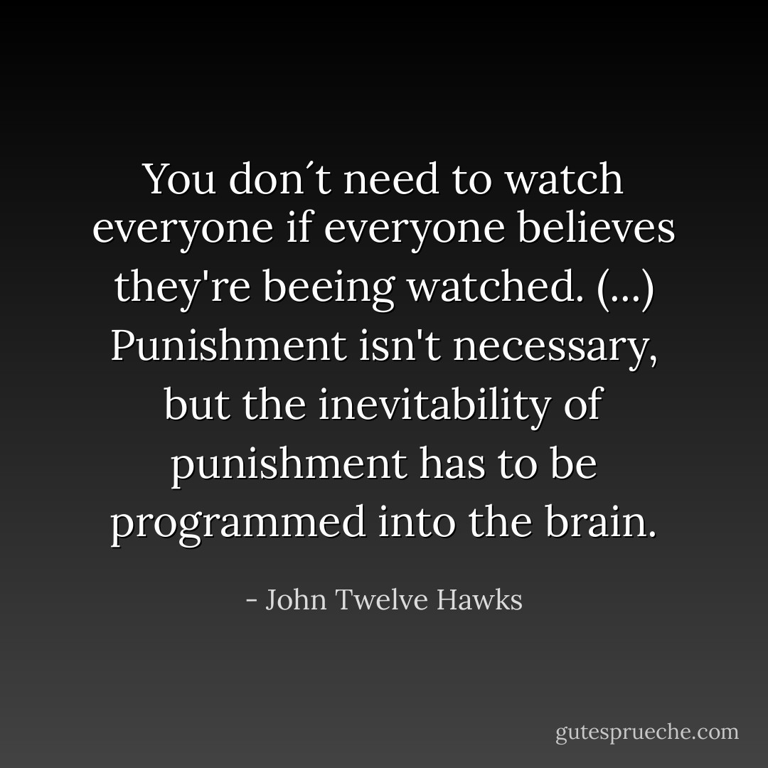 You don´t need to watch everyone if everyone believes they're beeing watched. (...) Punishment isn't necessary, but the inevitability of punishment has to be programmed into the brain. - John Twelve Hawks