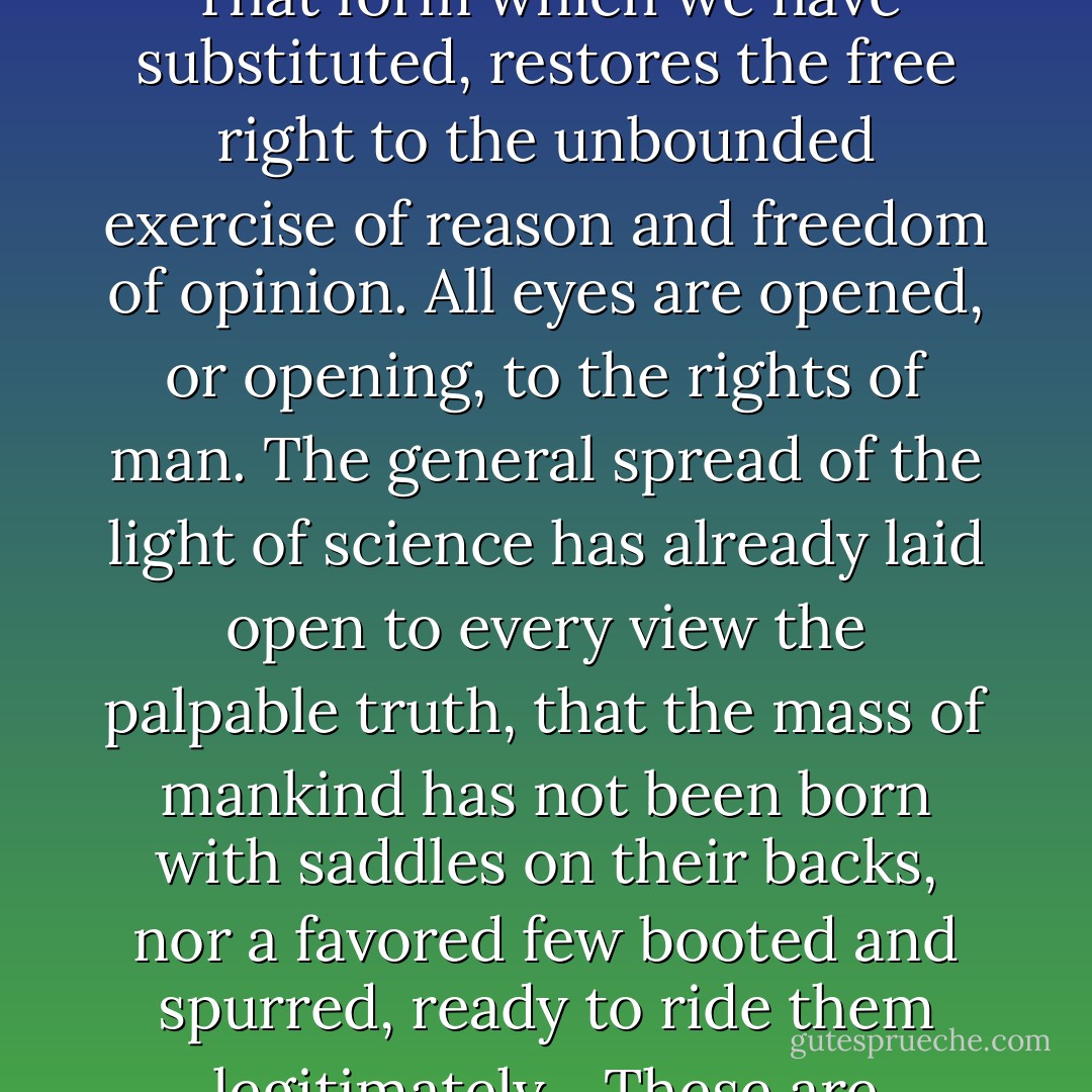 May it [American independence] be to the world, what I believe it will be, (to some parts sooner, to others later, but finally to all,) the signal of arousing men to burst the chains under which monkish ignorance and superstition had persuaded them to bind themselves, and to assume the blessings and security of self-government. That form which we have substituted, restores the free right to the unbounded exercise of reason and freedom of opinion. All eyes are opened, or opening, to the rights of man. The general spread of the light of science has already laid open to every view the palpable truth, that the mass of mankind has not been born with saddles on their backs, nor a favored few booted and spurred, ready to ride them legitimately... These are grounds of hope for others. For ourselves, let the annual return of this day forever refresh our recollections of these rights, and an undiminished devotion to them.<br /><br />[<i>Letter to Roger C. Weightman on the anniversary of the signing of the Declaration of Independence in 1776, 24 June 1826. This was Jefferson's last letter</i>] - Thomas Jefferson