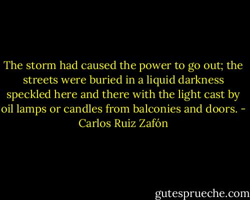 The storm had caused the power to go out; the streets were buried in a liquid darkness speckled here and there with the light cast by oil lamps or candles from balconies and doors. - Carlos Ruiz Zafón